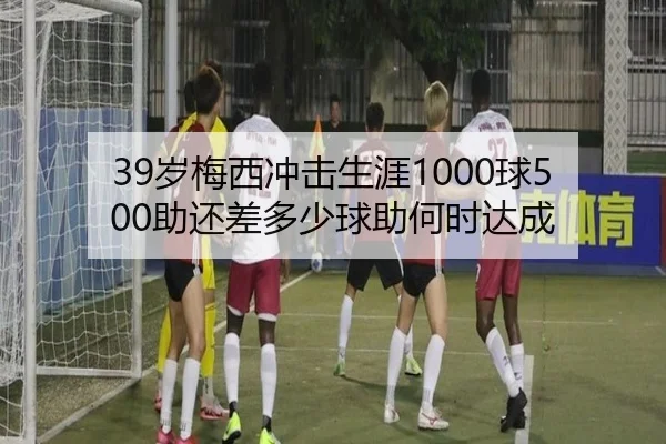 39岁梅西冲击生涯1000球500助还差多少球助何时达成 | 678SPORTS